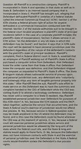 Question 48 Plaintiff is a construction company. Plaintiff is incorporated in State A and operates in that state as well as in State B. Defendant is an internet-based company that is incorporated in State C. Plaintiff has brought suit, alleging that Defendant defrauded Plaintiff in violation of a federal statute called the Internet Commercial Fraud Act (ICFA). Section 1 of the ICFA creates a federal private right of action for anyone defrauded in a commercial transaction conducted over the internet. Section 2 of the statute authorizes suit to be brought in the federal court located anywhere in plaintiff's state of principal residence (which in the case of a corporate plaintiff includes the plaintiff's state of incorporation); Section 3 allows service in an ICFA action "on the defendant in any US state in which the defendant may be found"; and Section 4 says that in ICFA suits the court will be deemed to have personal jurisdiction over the defendant regardless of the nature of the defendant's contacts with the plaintiff's state of principal residence. Plaintiff's complaint, filed in federal district court in Stata A, asserted that an employee of Plaintiff working out of Plaintiff's State A office purchased a computer online from Defendant; that Defendant knew the order came from that State A office; that Defendant knew the computer was defective; and that Defendant shipped the computer as requested to Plaintiff's State B office. The State B longarm statute allows nationwide service of process upon, and personal jurisdiction over, any defendant who "voluntarily and knowingly ships any item of tangible personal property into this state." After Plaintiff filed the suit, Plaintiff's sole effort to make service on the Defendant was to have the summons and complaint handed to the CEO of Defendant while the CEO was visiting State D to attend a technology conference. Defendant has never sold a computer to a State D resident. Has Plaintiff established personal jurisdiction over Defendant for purposes of this ICFA claim? A: Yes, because the ICFA statute and the FRCP, taken together, authorize the service that occurred here, and the State A federal court's exercise of jurisdiction would not offend due process. B: Yes, because service in federal-question suits may be made anywhere in the US where the defendant may be found, and in this case the Defendant could be found wherever the CEO was at the moment of service. C: Yes, because a federal court will exercise personal jurisdiction where service and personal jurisdiction would be allowed by the long-arm of the state where the federal court sits, and the State B long-arm statute would apply to these facts. D: No, because the Defendant does not have minimum contacts with State A and the exercise of personal jurisdiction over the Defendant in the State A <a href='https://www.questionai.com/knowledge/kzzdxYQ4u6-federal-courts' class='anchor-knowledge'>federal courts</a> would therefore violate the Defendant's due process rights.