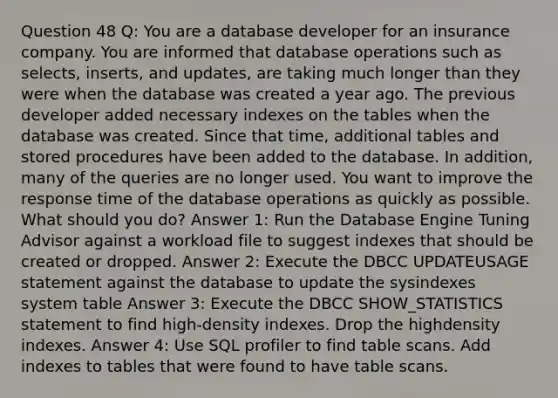 Question 48 Q: You are a database developer for an insurance company. You are informed that database operations such as selects, inserts, and updates, are taking much longer than they were when the database was created a year ago. The previous developer added necessary indexes on the tables when the database was created. Since that time, additional tables and stored procedures have been added to the database. In addition, many of the queries are no longer used. You want to improve the response time of the database operations as quickly as possible. What should you do? Answer 1: Run the Database Engine Tuning Advisor against a workload file to suggest indexes that should be created or dropped. Answer 2: Execute the DBCC UPDATEUSAGE statement against the database to update the sysindexes system table Answer 3: Execute the DBCC SHOW_STATISTICS statement to find high-density indexes. Drop the highdensity indexes. Answer 4: Use SQL profiler to find table scans. Add indexes to tables that were found to have table scans.