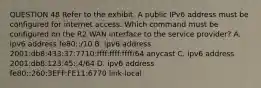 QUESTION 48 Refer to the exhibit. A public IPv6 address must be configured for internet access. Which command must be configured on the R2 WAN interface to the service provider? A. ipv6 address fe80::/10 B. ipv6 address 2001:db8:433:37:7710:ffff:ffff:ffff/64 anycast C. ipv6 address 2001:db8:123:45::4/64 D. ipv6 address fe80::260:3EFF:FE11:6770 link-local