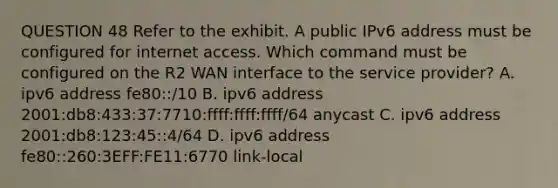 QUESTION 48 Refer to the exhibit. A public IPv6 address must be configured for internet access. Which command must be configured on the R2 WAN interface to the service provider? A. ipv6 address fe80::/10 B. ipv6 address 2001:db8:433:37:7710:ffff:ffff:ffff/64 anycast C. ipv6 address 2001:db8:123:45::4/64 D. ipv6 address fe80::260:3EFF:FE11:6770 link-local