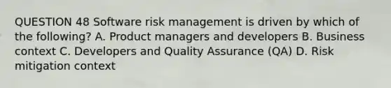 QUESTION 48 Software risk management is driven by which of the following? A. Product managers and developers B. Business context C. Developers and Quality Assurance (QA) D. Risk mitigation context