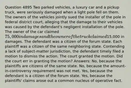 Question 4895 Two parked vehicles, a luxury car and a pickup truck, were seriously damaged when a light pole fell on them. The owners of the vehicles jointly sued the installer of the pole in federal district court, alleging that the damage to their vehicles was caused by the defendant's negligent installation of the pole. The owner of the car claimed 75,000 in damages and the owner of the truck claimed15,000 in damages. The defendant was a citizen of the forum state. Each plaintiff was a citizen of the same neighboring state. Contending a lack of subject-matter jurisdiction, the defendant timely filed a motion to dismiss the action. The court granted the motion. Did the court err in granting the motion? Answers: No, because the plaintiffs are citizens of the same state. No, because the amount-in-controversy requirement was not met. Yes, because the defendant is a citizen of the forum state. Yes, because the plaintiffs' claims arose out a common nucleus of operative fact.