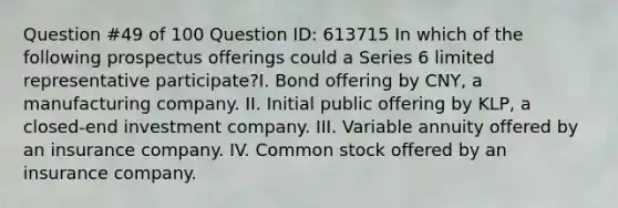 Question #49 of 100 Question ID: 613715 In which of the following prospectus offerings could a Series 6 limited representative participate?I. Bond offering by CNY, a manufacturing company. II. Initial public offering by KLP, a closed-end investment company. III. Variable annuity offered by an insurance company. IV. Common stock offered by an insurance company.