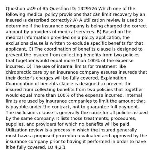 Question #49 of 85 Question ID: 1329526 Which one of the following medical policy provisions that can limit recovery by an insured is described correctly? A) A utilization review is used to determine if the insurance company is being charged the correct amount by providers of medical services. B) Based on the medical information provided on a policy application, the exclusions clause is written to exclude specific benefits for that applicant. C) The coordination of benefits clause is designed to prevent the insured from collecting benefits from two policies that together would equal more than 100% of the expense incurred. D) The use of internal limits for treatment like chiropractic care by an insurance company assures insureds that their doctor's charges will be fully covered. Explanation Coordination of benefits clause is designed to prevent the insured from collecting benefits from two policies that together would equal more than 100% of the expense incurred. Internal limits are used by insurance companies to limit the amount that is payable under the contract, not to guarantee full payment. The exclusions clause is generally the same for all policies issued by the same company. It lists those treatments, procedures, supplies, and providers for which no benefits will be paid. Utilization review is a process in which the insured generally must have a proposed procedure evaluated and approved by the insurance company prior to having it performed in order to have it be fully covered. LO 4.2.1