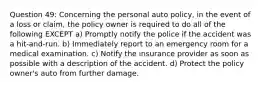 Question 49: Concerning the personal auto policy, in the event of a loss or claim, the policy owner is required to do all of the following EXCEPT a) Promptly notify the police if the accident was a hit-and-run. b) Immediately report to an emergency room for a medical examination. c) Notify the insurance provider as soon as possible with a description of the accident. d) Protect the policy owner's auto from further damage.