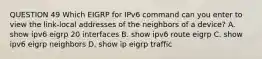 QUESTION 49 Which EIGRP for IPv6 command can you enter to view the link-local addresses of the neighbors of a device? A. show ipv6 eigrp 20 interfaces B. show ipv6 route eigrp C. show ipv6 eigrp neighbors D. show ip eigrp traffic