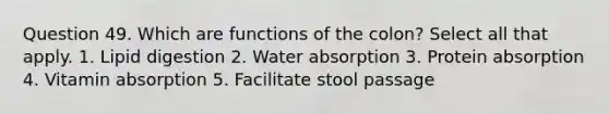 Question 49. Which are functions of the colon? Select all that apply. 1. Lipid digestion 2. Water absorption 3. Protein absorption 4. Vitamin absorption 5. Facilitate stool passage