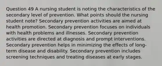 Question 49 A nursing student is noting the characteristics of the secondary level of prevention. What points should the nursing student note? Secondary prevention activities are aimed at health promotion. Secondary prevention focuses on individuals with health problems and illnesses. Secondary prevention activities are directed at diagnosis and prompt interventions. Secondary prevention helps in minimizing the effects of long-term disease and disability. Secondary prevention includes screening techniques and treating diseases at early stages.