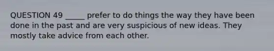 QUESTION 49 _____ prefer to do things the way they have been done in the past and are very suspicious of new ideas. They mostly take advice from each other.