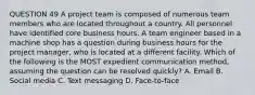 QUESTION 49 A project team is composed of numerous team members who are located throughout a country. All personnel have identified core business hours. A team engineer based in a machine shop has a question during business hours for the project manager, who is located at a different facility. Which of the following is the MOST expedient communication method, assuming the question can be resolved quickly? A. Email B. Social media C. Text messaging D. Face-to-face