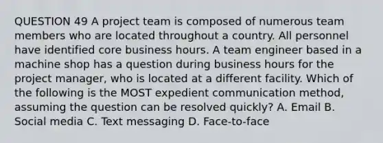 QUESTION 49 A project team is composed of numerous team members who are located throughout a country. All personnel have identified core business hours. A team engineer based in a machine shop has a question during business hours for the project manager, who is located at a different facility. Which of the following is the MOST expedient communication method, assuming the question can be resolved quickly? A. Email B. Social media C. Text messaging D. Face-to-face