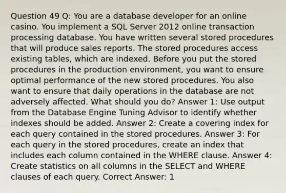 Question 49 Q: You are a database developer for an online casino. You implement a SQL Server 2012 online transaction processing database. You have written several stored procedures that will produce sales reports. The stored procedures access existing tables, which are indexed. Before you put the stored procedures in the production environment, you want to ensure optimal performance of the new stored procedures. You also want to ensure that daily operations in the database are not adversely affected. What should you do? Answer 1: Use output from the Database Engine Tuning Advisor to identify whether indexes should be added. Answer 2: Create a covering index for each query contained in the stored procedures. Answer 3: For each query in the stored procedures, create an index that includes each column contained in the WHERE clause. Answer 4: Create statistics on all columns in the SELECT and WHERE clauses of each query. Correct Answer: 1