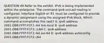 QUESTION 49 Refer to the exhibit. IPv6 is being implemented within the enterprise. The command ipv6 unicast-routing is configured. Interface Gig0/0 on R1 must be configured to provide a dynamic assignment using the assigned IPv6 block. Which command accomplishes this task? A. ipv6 address 2001:DB8:FFFF:FCF3::64 link-local B. ipv6 address 2001:DB8:FFFF:FCF3::1/64 C. ipv6 address 2001:DB8:FFFF:FCF3::64 eui-64 D. ipv6 address autoconfig 2001:DB8:FFFF:FCF2::/64