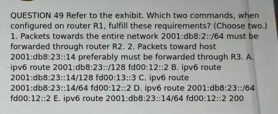 QUESTION 49 Refer to the exhibit. Which two commands, when configured on router R1, fulfill these requirements? (Choose two.) 1. Packets towards the entire network 2001:db8:2::/64 must be forwarded through router R2. 2. Packets toward host 2001:db8:23::14 preferably must be forwarded through R3. A. ipv6 route 2001:db8:23::/128 fd00:12::2 B. ipv6 route 2001:db8:23::14/128 fd00:13::3 C. ipv6 route 2001:db8:23::14/64 fd00:12::2 D. ipv6 route 2001:db8:23::/64 fd00:12::2 E. ipv6 route 2001:db8:23::14/64 fd00:12::2 200