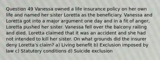 Question 49 Vanessa owned a life insurance policy on her own life and named her sister Loretta as the beneficiary. Vanessa and Loretta got into a major argument one day and in a fit of anger, Loretta pushed her sister. Vanessa fell over the balcony railing and died. Loretta claimed that it was an accident and she had not intended to kill her sister. On what grounds did the insurer deny Loretta's claim? a) Living benefit b) Exclusion imposed by law c) Statutory conditions d) Suicide exclusion