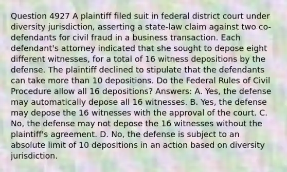 Question 4927 A plaintiff filed suit in federal district court under diversity jurisdiction, asserting a state-law claim against two co-defendants for civil fraud in a business transaction. Each defendant's attorney indicated that she sought to depose eight different witnesses, for a total of 16 witness depositions by the defense. The plaintiff declined to stipulate that the defendants can take more than 10 depositions. Do the Federal Rules of Civil Procedure allow all 16 depositions? Answers: A. Yes, the defense may automatically depose all 16 witnesses. B. Yes, the defense may depose the 16 witnesses with the approval of the court. C. No, the defense may not depose the 16 witnesses without the plaintiff's agreement. D. No, the defense is subject to an absolute limit of 10 depositions in an action based on diversity jurisdiction.