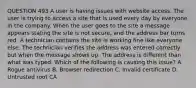 QUESTION 493 A user is having issues with website access. The user is trying to access a site that is used every day by everyone in the company. When the user goes to the site a message appears stating the site is not secure, and the address bar turns red. A technician contains the site is working fine like everyone else. The technician verifies the address was entered correctly but when the message shows up. The address is different than what was typed. Which of the following is causing this issue? A. Rogue antivirus B. Browser redirection C. Invalid certificate D. Untrusted root CA