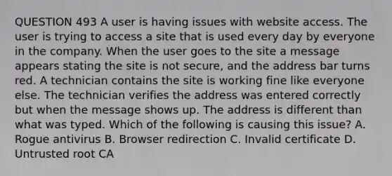 QUESTION 493 A user is having issues with website access. The user is trying to access a site that is used every day by everyone in the company. When the user goes to the site a message appears stating the site is not secure, and the address bar turns red. A technician contains the site is working fine like everyone else. The technician verifies the address was entered correctly but when the message shows up. The address is different than what was typed. Which of the following is causing this issue? A. Rogue antivirus B. Browser redirection C. Invalid certificate D. Untrusted root CA