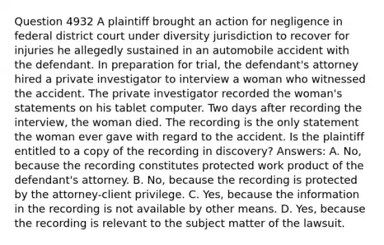 Question 4932 A plaintiff brought an action for negligence in federal district court under diversity jurisdiction to recover for injuries he allegedly sustained in an automobile accident with the defendant. In preparation for trial, the defendant's attorney hired a private investigator to interview a woman who witnessed the accident. The private investigator recorded the woman's statements on his tablet computer. Two days after recording the interview, the woman died. The recording is the only statement the woman ever gave with regard to the accident. Is the plaintiff entitled to a copy of the recording in discovery? Answers: A. No, because the recording constitutes protected work product of the defendant's attorney. B. No, because the recording is protected by the attorney-client privilege. C. Yes, because the information in the recording is not available by other means. D. Yes, because the recording is relevant to the subject matter of the lawsuit.