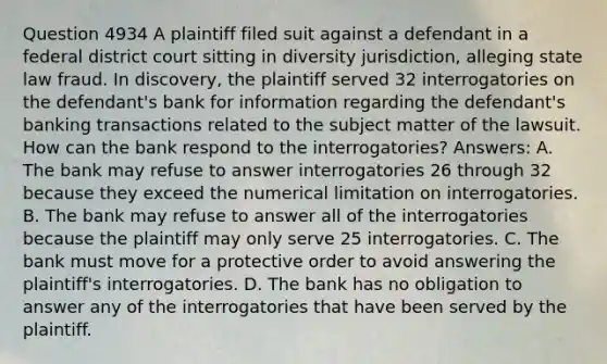 Question 4934 A plaintiff filed suit against a defendant in a federal district court sitting in diversity jurisdiction, alleging state law fraud. In discovery, the plaintiff served 32 interrogatories on the defendant's bank for information regarding the defendant's banking transactions related to the subject matter of the lawsuit. How can the bank respond to the interrogatories? Answers: A. The bank may refuse to answer interrogatories 26 through 32 because they exceed the numerical limitation on interrogatories. B. The bank may refuse to answer all of the interrogatories because the plaintiff may only serve 25 interrogatories. C. The bank must move for a protective order to avoid answering the plaintiff's interrogatories. D. The bank has no obligation to answer any of the interrogatories that have been served by the plaintiff.