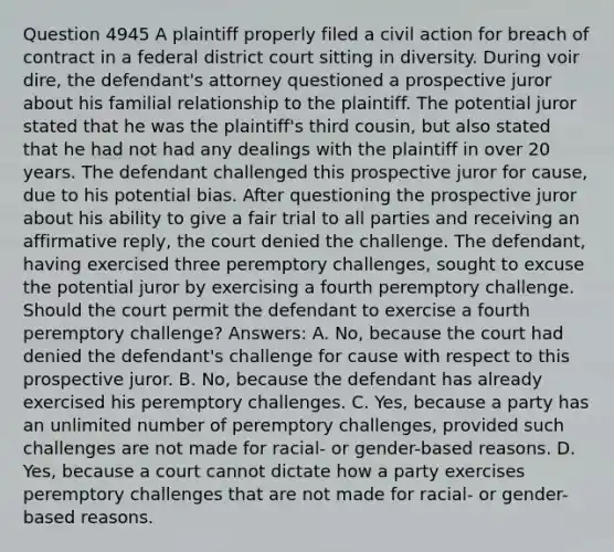 Question 4945 A plaintiff properly filed a civil action for breach of contract in a federal district court sitting in diversity. During voir dire, the defendant's attorney questioned a prospective juror about his familial relationship to the plaintiff. The potential juror stated that he was the plaintiff's third cousin, but also stated that he had not had any dealings with the plaintiff in over 20 years. The defendant challenged this prospective juror for cause, due to his potential bias. After questioning the prospective juror about his ability to give a fair trial to all parties and receiving an affirmative reply, the court denied the challenge. The defendant, having exercised three peremptory challenges, sought to excuse the potential juror by exercising a fourth peremptory challenge. Should the court permit the defendant to exercise a fourth peremptory challenge? Answers: A. No, because the court had denied the defendant's challenge for cause with respect to this prospective juror. B. No, because the defendant has already exercised his peremptory challenges. C. Yes, because a party has an unlimited number of peremptory challenges, provided such challenges are not made for racial- or gender-based reasons. D. Yes, because a court cannot dictate how a party exercises peremptory challenges that are not made for racial- or gender-based reasons.