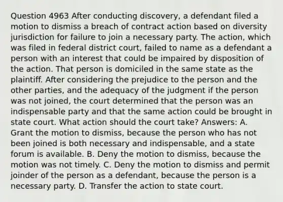 Question 4963 After conducting discovery, a defendant filed a motion to dismiss a breach of contract action based on diversity jurisdiction for failure to join a necessary party. The action, which was filed in federal district court, failed to name as a defendant a person with an interest that could be impaired by disposition of the action. That person is domiciled in the same state as the plaintiff. After considering the prejudice to the person and the other parties, and the adequacy of the judgment if the person was not joined, the court determined that the person was an indispensable party and that the same action could be brought in state court. What action should the court take? Answers: A. Grant the motion to dismiss, because the person who has not been joined is both necessary and indispensable, and a state forum is available. B. Deny the motion to dismiss, because the motion was not timely. C. Deny the motion to dismiss and permit joinder of the person as a defendant, because the person is a necessary party. D. Transfer the action to state court.