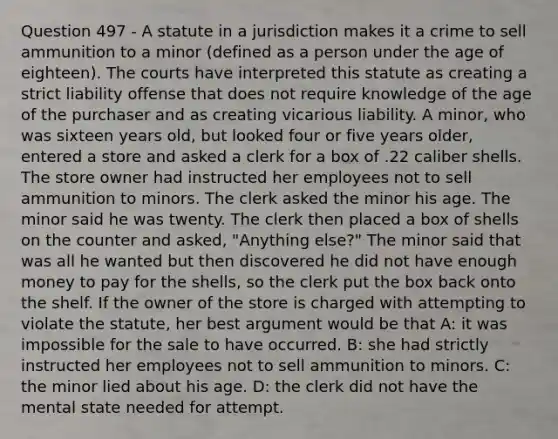 Question 497 - A statute in a jurisdiction makes it a crime to sell ammunition to a minor (defined as a person under the age of eighteen). The courts have interpreted this statute as creating a strict liability offense that does not require knowledge of the age of the purchaser and as creating vicarious liability. A minor, who was sixteen years old, but looked four or five years older, entered a store and asked a clerk for a box of .22 caliber shells. The store owner had instructed her employees not to sell ammunition to minors. The clerk asked the minor his age. The minor said he was twenty. The clerk then placed a box of shells on the counter and asked, "Anything else?" The minor said that was all he wanted but then discovered he did not have enough money to pay for the shells, so the clerk put the box back onto the shelf. If the owner of the store is charged with attempting to violate the statute, her best argument would be that A: it was impossible for the sale to have occurred. B: she had strictly instructed her employees not to sell ammunition to minors. C: the minor lied about his age. D: the clerk did not have the mental state needed for attempt.