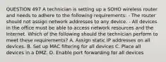 QUESTION 497 A technician is setting up a SOHO wireless router and needs to adhere to the following requirements: - The router should not assign network addresses to any device. - All devices in the office must be able to access network resources and the Internet. Which of the following should the technician perform to meet these requirements? A. Assign static IP addresses on all devices. B. Set up MAC filtering for all devices C. Place all devices in a DMZ. D. Enable port forwarding for all devices