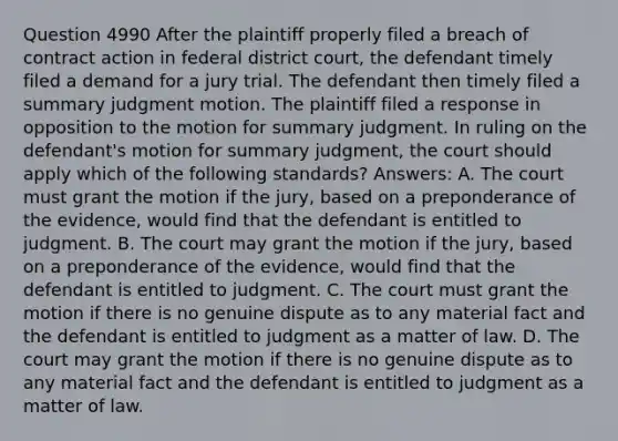 Question 4990 After the plaintiff properly filed a breach of contract action in federal district court, the defendant timely filed a demand for a jury trial. The defendant then timely filed a summary judgment motion. The plaintiff filed a response in opposition to the motion for summary judgment. In ruling on the defendant's motion for summary judgment, the court should apply which of the following standards? Answers: A. The court must grant the motion if the jury, based on a preponderance of the evidence, would find that the defendant is entitled to judgment. B. The court may grant the motion if the jury, based on a preponderance of the evidence, would find that the defendant is entitled to judgment. C. The court must grant the motion if there is no genuine dispute as to any material fact and the defendant is entitled to judgment as a matter of law. D. The court may grant the motion if there is no genuine dispute as to any material fact and the defendant is entitled to judgment as a matter of law.