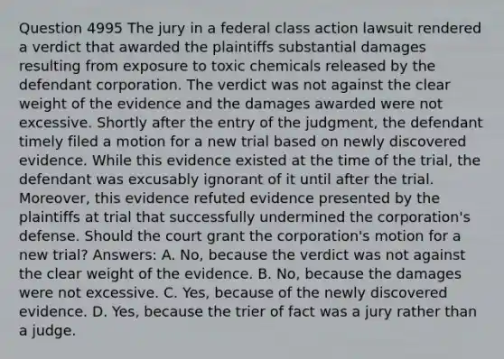 Question 4995 The jury in a federal class action lawsuit rendered a verdict that awarded the plaintiffs substantial damages resulting from exposure to toxic chemicals released by the defendant corporation. The verdict was not against the clear weight of the evidence and the damages awarded were not excessive. Shortly after the entry of the judgment, the defendant timely filed a motion for a new trial based on newly discovered evidence. While this evidence existed at the time of the trial, the defendant was excusably ignorant of it until after the trial. Moreover, this evidence refuted evidence presented by the plaintiffs at trial that successfully undermined the corporation's defense. Should the court grant the corporation's motion for a new trial? Answers: A. No, because the verdict was not against the clear weight of the evidence. B. No, because the damages were not excessive. C. Yes, because of the newly discovered evidence. D. Yes, because the trier of fact was a jury rather than a judge.