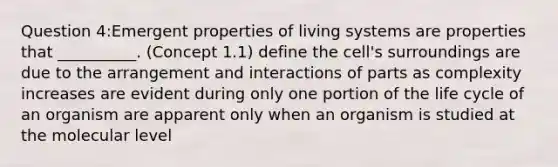 Question 4:Emergent properties of living systems are properties that __________. (Concept 1.1) define the cell's surroundings are due to the arrangement and interactions of parts as complexity increases are evident during only one portion of the life cycle of an organism are apparent only when an organism is studied at the molecular level