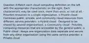 Question 4:Match each cloud computing definition on the left with the appropriate characteristic on the right. Each characteristic may be used once, more than once, or not at all. · Provides resources to a single organization. o Private cloud · Combines public, private, and community cloud resources from different service providers. o Hybrid cloud · Designed to be shared by several organizations. o Community cloud · Provides computing resources that are accessible by the general public. o Public cloud · Keeps one organization data separate and secure from any other organization using the same service provider. o Private cloud