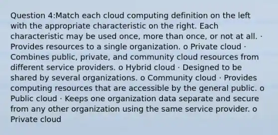 Question 4:Match each cloud computing definition on the left with the appropriate characteristic on the right. Each characteristic may be used once, more than once, or not at all. · Provides resources to a single organization. o Private cloud · Combines public, private, and community cloud resources from different service providers. o Hybrid cloud · Designed to be shared by several organizations. o Community cloud · Provides computing resources that are accessible by the general public. o Public cloud · Keeps one organization data separate and secure from any other organization using the same service provider. o Private cloud