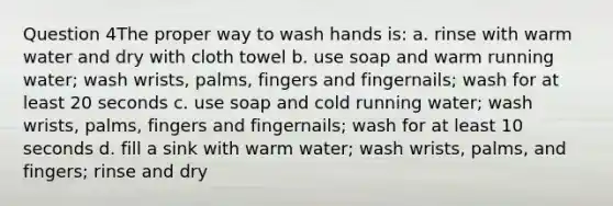 Question 4The proper way to wash hands is: a. rinse with warm water and dry with cloth towel b. use soap and warm running water; wash wrists, palms, fingers and fingernails; wash for at least 20 seconds c. use soap and cold running water; wash wrists, palms, fingers and fingernails; wash for at least 10 seconds d. fill a sink with warm water; wash wrists, palms, and fingers; rinse and dry