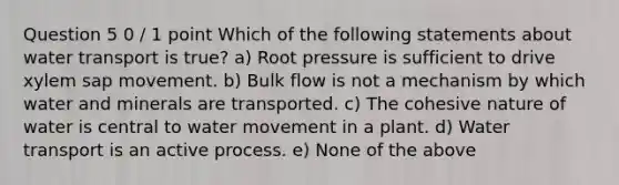 Question 5 0 / 1 point Which of the following statements about water transport is true? a) Root pressure is sufficient to drive xylem sap movement. b) Bulk flow is not a mechanism by which water and minerals are transported. c) The cohesive nature of water is central to <a href='https://www.questionai.com/knowledge/kNT0ald5rb-water-movement' class='anchor-knowledge'>water movement</a> in a plant. d) Water transport is an active process. e) None of the above