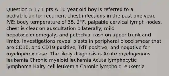 Question 5 1 / 1 pts A 10-year-old boy is referred to a pediatrician for recurrent chest infections in the past one year. P/E: body temperature of 38. 2°F, palpable cervical lymph nodes, chest is clear on auscultation bilaterally, mild hepatosplenomegaly, and petechial rash on upper trunk and limbs. Investigations reveal blasts in peripheral blood smear that are CD10, and CD19 positive, TdT positive, and negative for myeloperoxidase. The likely diagnosis is Acute myelogenous leukemia Chronic myeloid leukemia Acute lymphocytic lymphoma Hairy cell leukemia Chronic lymphoid leukemia