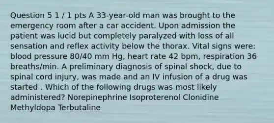 Question 5 1 / 1 pts A 33-year-old man was brought to the emergency room after a car accident. Upon admission the patient was lucid but completely paralyzed with loss of all sensation and reflex activity below the thorax. Vital signs were: blood pressure 80/40 mm Hg, heart rate 42 bpm, respiration 36 breaths/min. A preliminary diagnosis of spinal shock, due to spinal cord injury, was made and an IV infusion of a drug was started . Which of the following drugs was most likely administered? Norepinephrine Isoproterenol Clonidine Methyldopa Terbutaline