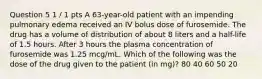 Question 5 1 / 1 pts A 63-year-old patient with an impending pulmonary edema received an IV bolus dose of furosemide. The drug has a volume of distribution of about 8 liters and a half-life of 1.5 hours. After 3 hours the plasma concentration of furosemide was 1.25 mcg/mL. Which of the following was the dose of the drug given to the patient (in mg)? 80 40 60 50 20