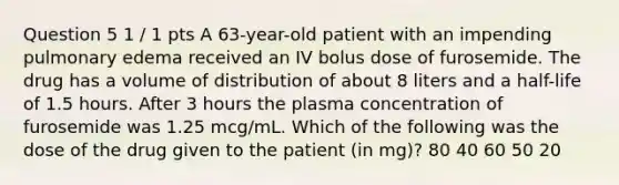 Question 5 1 / 1 pts A 63-year-old patient with an impending pulmonary edema received an IV bolus dose of furosemide. The drug has a volume of distribution of about 8 liters and a half-life of 1.5 hours. After 3 hours the plasma concentration of furosemide was 1.25 mcg/mL. Which of the following was the dose of the drug given to the patient (in mg)? 80 40 60 50 20