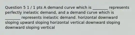 Question 5 1 / 1 pts A demand curve which is ________ represents perfectly inelastic demand, and a demand curve which is ________ represents inelastic demand. horizontal downward sloping upward sloping horizontal vertical downward sloping downward sloping vertical