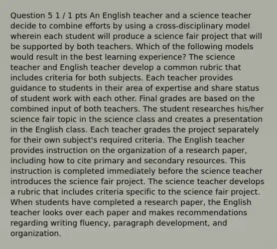 Question 5 1 / 1 pts An English teacher and a science teacher decide to combine efforts by using a cross-disciplinary model wherein each student will produce a science fair project that will be supported by both teachers. Which of the following models would result in the best learning experience? The science teacher and English teacher develop a common rubric that includes criteria for both subjects. Each teacher provides guidance to students in their area of expertise and share status of student work with each other. Final grades are based on the combined input of both teachers. The student researches his/her science fair topic in the science class and creates a presentation in the English class. Each teacher grades the project separately for their own subject's required criteria. The English teacher provides instruction on the organization of a research paper, including how to cite primary and secondary resources. This instruction is completed immediately before the science teacher introduces the science fair project. The science teacher develops a rubric that includes criteria specific to the science fair project. When students have completed a research paper, the English teacher looks over each paper and makes recommendations regarding writing fluency, paragraph development, and organization.