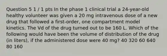 Question 5 1 / 1 pts In the phase 1 clinical trial a 24-year-old healthy volunteer was given a 20 mg intravenous dose of a new drug that followed a first-order, one compartment model kinetics. The Vd of the drug turned out to be 160 L. Which of the following would have been the volume of distribution of the drug (in liters), if the administered dose were 40 mg? 40 320 60 640 80 160