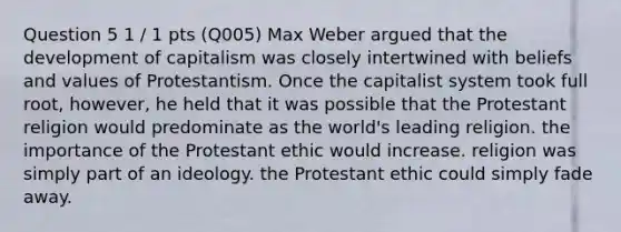 Question 5 1 / 1 pts (Q005) Max Weber argued that the development of capitalism was closely intertwined with beliefs and values of Protestantism. Once the capitalist system took full root, however, he held that it was possible that the Protestant religion would predominate as the world's leading religion. the importance of the Protestant ethic would increase. religion was simply part of an ideology. the Protestant ethic could simply fade away.