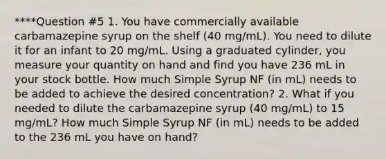 ****Question #5 1. You have commercially available carbamazepine syrup on the shelf (40 mg/mL). You need to dilute it for an infant to 20 mg/mL. Using a graduated cylinder, you measure your quantity on hand and find you have 236 mL in your stock bottle. How much Simple Syrup NF (in mL) needs to be added to achieve the desired concentration? 2. What if you needed to dilute the carbamazepine syrup (40 mg/mL) to 15 mg/mL? How much Simple Syrup NF (in mL) needs to be added to the 236 mL you have on hand?