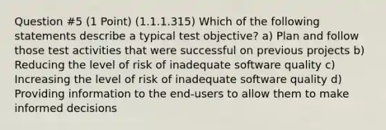 Question #5 (1 Point) (1.1.1.315) Which of the following statements describe a typical test objective? a) Plan and follow those test activities that were successful on previous projects b) Reducing the level of risk of inadequate software quality c) Increasing the level of risk of inadequate software quality d) Providing information to the end-users to allow them to make informed decisions