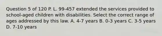 Question 5 of 120 P. L. 99-457 extended the services provided to school-aged children with disabilities. Select the correct range of ages addressed by this law. A. 4-7 years B. 0-3 years C. 3-5 years D. 7-10 years