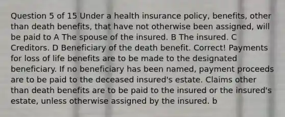 Question 5 of 15 Under a health insurance policy, benefits, other than death benefits, that have not otherwise been assigned, will be paid to A The spouse of the insured. B The insured. C Creditors. D Beneficiary of the death benefit. Correct! Payments for loss of life benefits are to be made to the designated beneficiary. If no beneficiary has been named, payment proceeds are to be paid to the deceased insured's estate. Claims other than death benefits are to be paid to the insured or the insured's estate, unless otherwise assigned by the insured. b