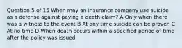 Question 5 of 15 When may an insurance company use suicide as a defense against paying a death claim? A Only when there was a witness to the event B At any time suicide can be proven C At no time D When death occurs within a specified period of time after the policy was issued ​