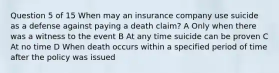 Question 5 of 15 When may an insurance company use suicide as a defense against paying a death claim? A Only when there was a witness to the event B At any time suicide can be proven C At no time D When death occurs within a specified period of time after the policy was issued ​