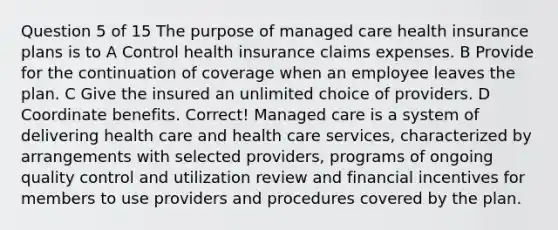 Question 5 of 15 The purpose of managed care health insurance plans is to A Control health insurance claims expenses. B Provide for the continuation of coverage when an employee leaves the plan. C Give the insured an unlimited choice of providers. D Coordinate benefits. Correct! Managed care is a system of delivering health care and health care services, characterized by arrangements with selected providers, programs of ongoing quality control and utilization review and financial incentives for members to use providers and procedures covered by the plan.